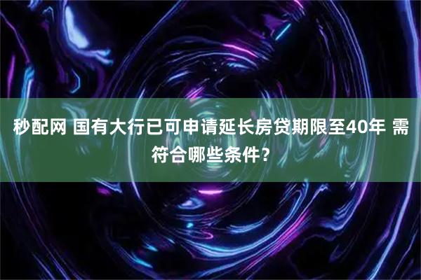 秒配网 国有大行已可申请延长房贷期限至40年 需符合哪些条件？